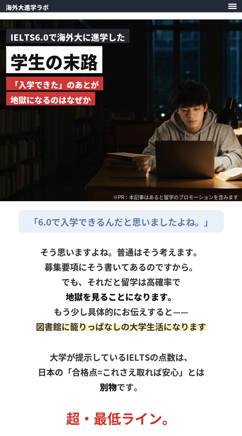 海外大進学ラボ。IELTS6.0で海外大に進学した学生の末路、「入学できた」のあとが地獄になるのはなぜか。※PR：本記事はあると留学のプロモーションを含みます。募集要項どおり6.0で入学できると考えると、図書館に籠りっぱなしの大学生活になりがち。大学が提示するIELTSの点数は日本の「合格点＝これさえ取れば安心」とは別物で、超・最低ラインです。