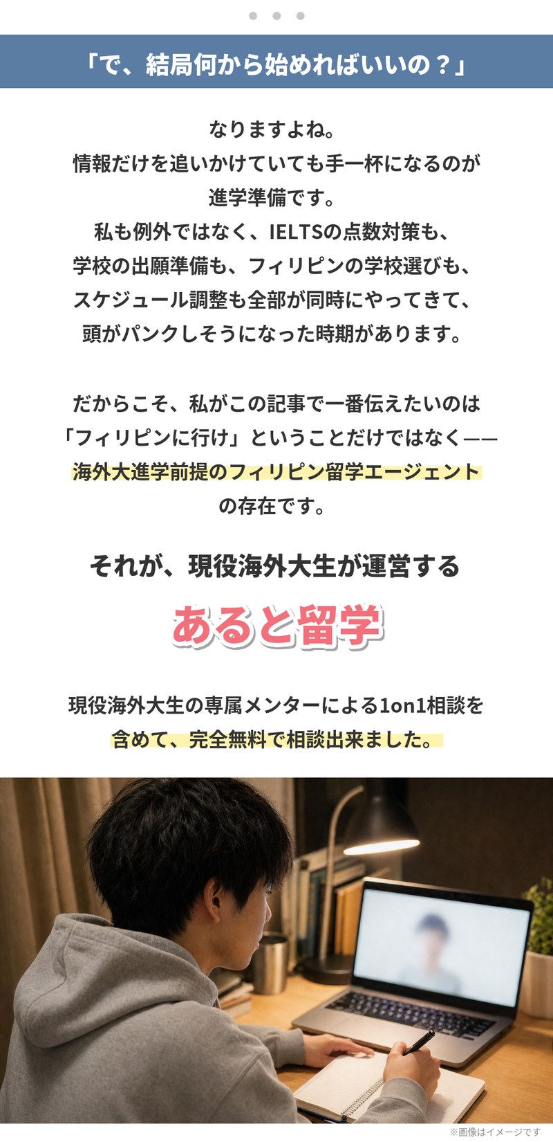 「で、結局何から始めればいいの？」情報だけを追いかけていても手一杯になるのが進学準備で、IELTSの点数対策も出願準備もフィリピンの学校選びもスケジュール調整も同時にやってきます。この記事で一番伝えたいのは、海外大進学前提のフィリピン留学エージェントの存在。それが現役海外大生が運営するあると留学で、専属メンターによる1on1相談を含めて完全無料で相談できました。