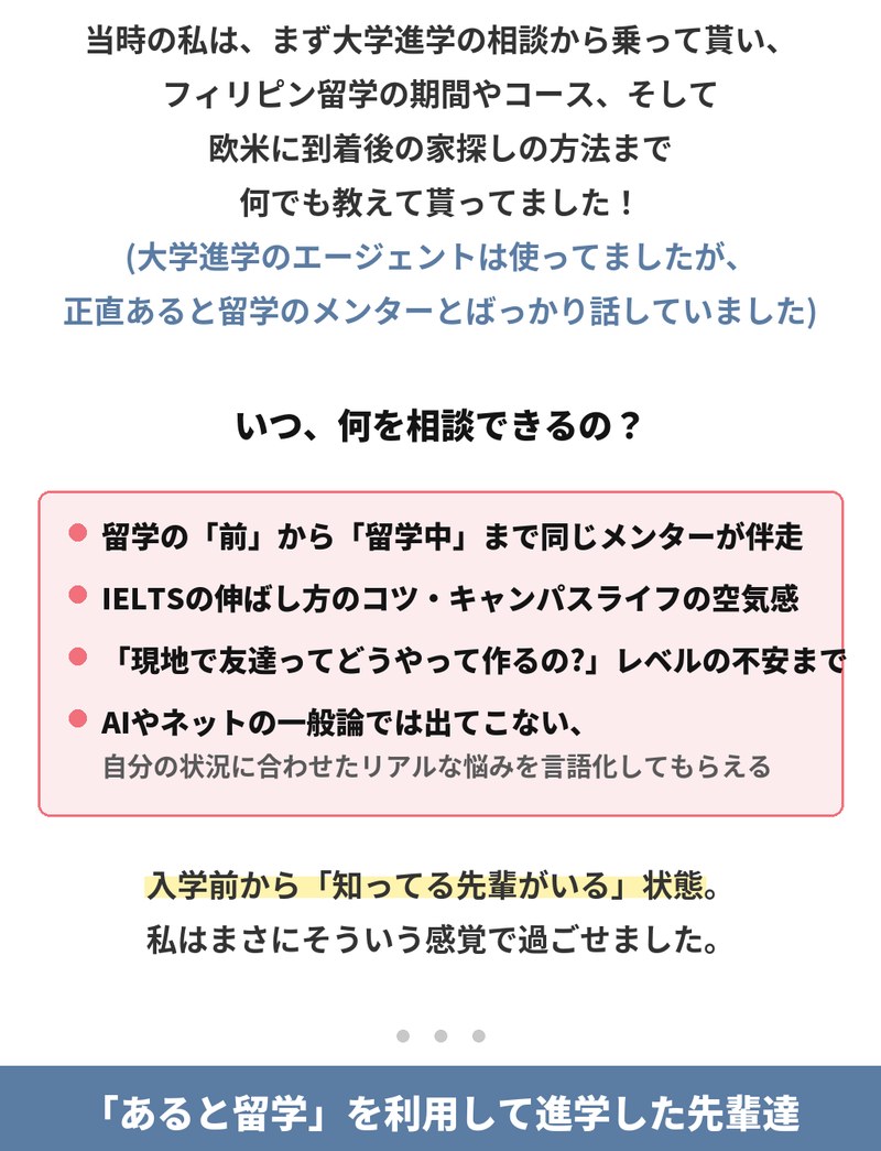 当時は大学進学の相談から、フィリピン留学の期間やコース、欧米に到着後の家探しの方法まで教えてもらえました。相談できるのは、留学の前から留学中まで同じメンターが伴走すること、IELTSの伸ばし方のコツやキャンパスライフの空気感、現地で友達をどう作るかといった不安まで。AIやネットの一般論では出てこない、自分の状況に合わせたリアルな悩みを言語化してもらえます。入学前から知っている先輩がいる状態でした。