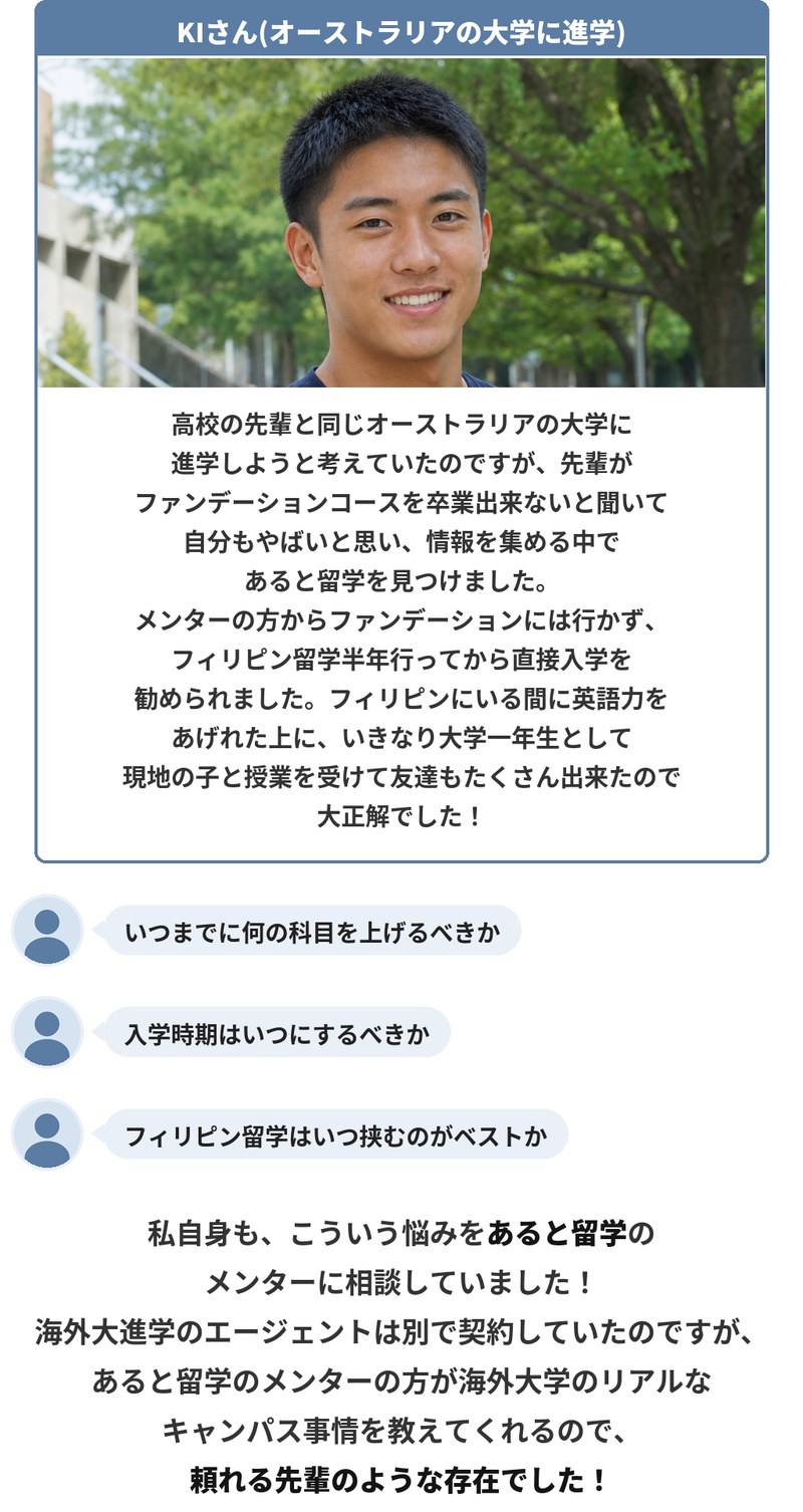 オーストラリアの大学に進学したKIさんの体験。高校の先輩がファンデーションコースを卒業できないと聞いて情報を集める中であると留学を見つけ、メンターからファンデーションには行かずフィリピン留学半年から直接入学を勧められました。英語力を上げた上で大学一年生として現地の学生と授業を受け、友達もたくさんできて大正解だったとのこと。いつまでに何の科目を上げるか、入学時期、フィリピン留学を挟む時期などを相談していました。